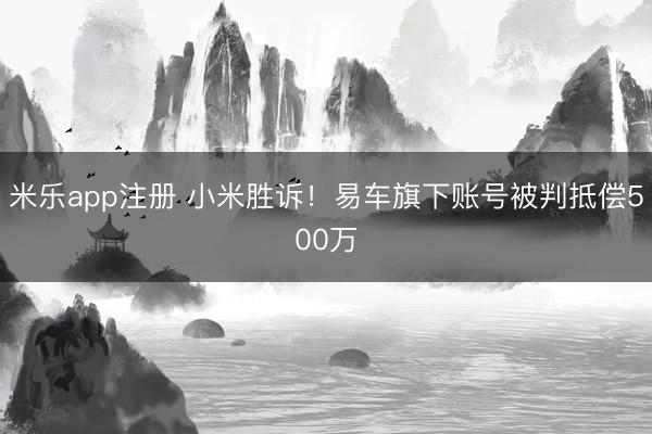米乐app注册 小米胜诉！易车旗下账号被判抵偿500万