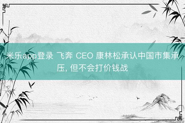 米乐app登录 飞奔 CEO 康林松承认中国市集承压, 但不会打价钱战
