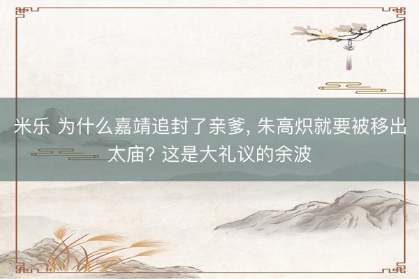 米乐 为什么嘉靖追封了亲爹, 朱高炽就要被移出太庙? 这是大礼议的余波