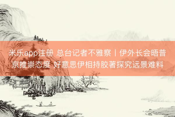 米乐app注册 总台记者不雅察丨伊外长会晤普京推崇态度 好意思伊相持胶著探究远景难料