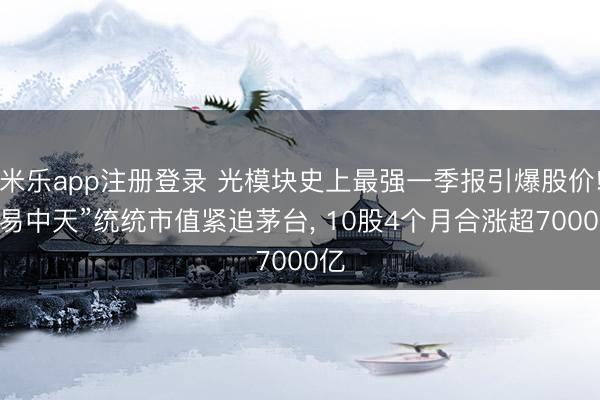 米乐app注册登录 光模块史上最强一季报引爆股价! “易中天”统统市值紧追茅台, 10股4个月合涨超7000亿