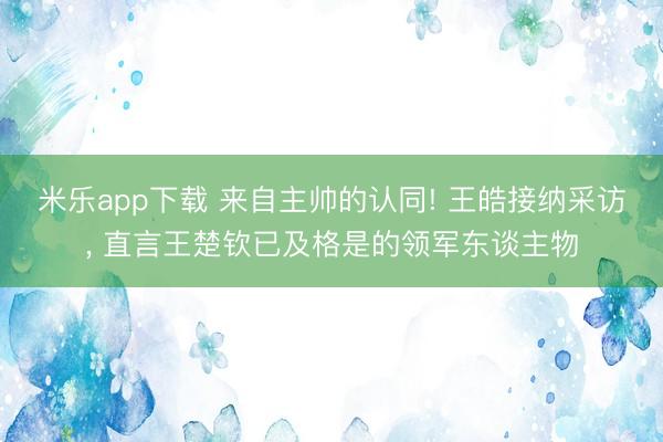 米乐app下载 来自主帅的认同! 王皓接纳采访, 直言王楚钦已及格是的领军东谈主物