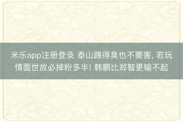 米乐app注册登录 泰山踢得臭也不要害, 若玩情面世故必掉粉多半! 韩鹏比郑智更输不起