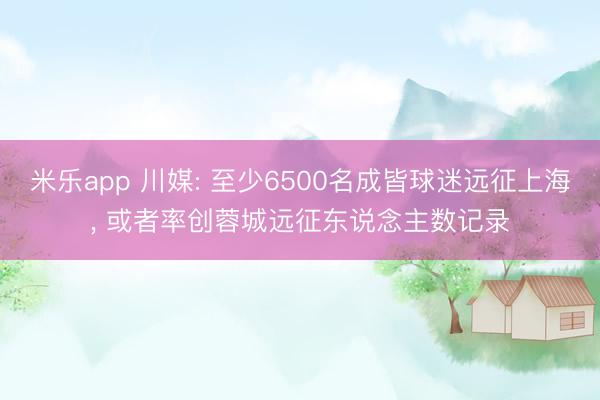 米乐app 川媒: 至少6500名成皆球迷远征上海, 或者率创蓉城远征东说念主数记录
