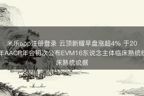 米乐app注册登录 云顶新耀早盘涨超4% 于2026年AACR年会初次公布EVM16东说念主体临床熟统统据